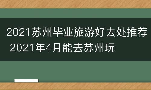 2021苏州毕业旅游好去处推荐 2021年4月能去苏州玩