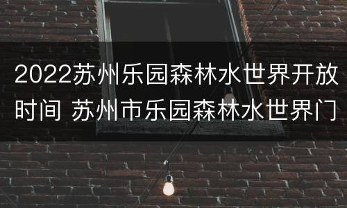2022苏州乐园森林水世界开放时间 苏州市乐园森林水世界门票