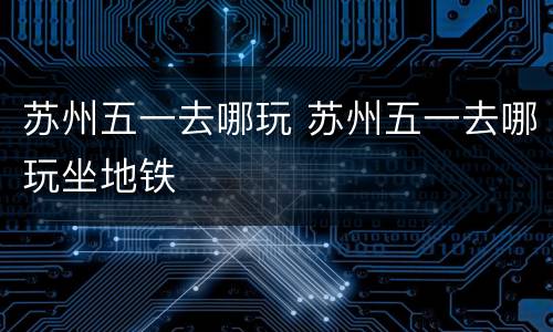 苏州五一去哪玩 苏州五一去哪玩坐地铁