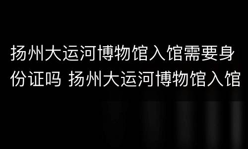 扬州大运河博物馆入馆需要身份证吗 扬州大运河博物馆入馆需要身份证吗