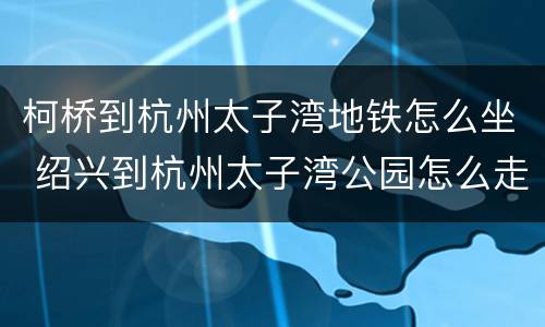 柯桥到杭州太子湾地铁怎么坐 绍兴到杭州太子湾公园怎么走