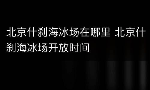 北京什刹海冰场在哪里 北京什刹海冰场开放时间