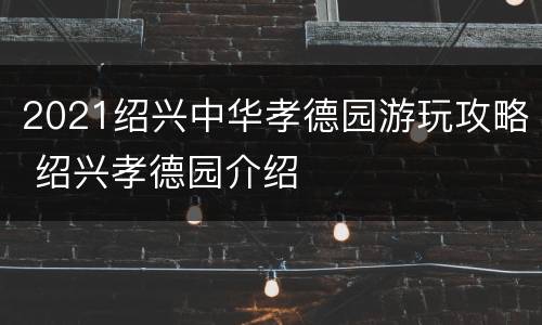 2021绍兴中华孝德园游玩攻略 绍兴孝德园介绍