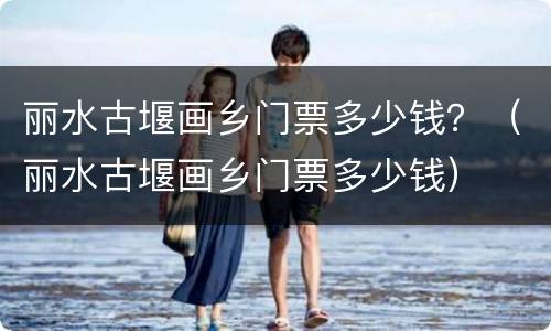 丽水古堰画乡门票多少钱？（丽水古堰画乡门票多少钱）