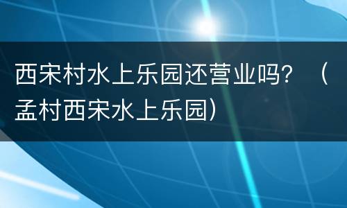 西宋村水上乐园还营业吗？（孟村西宋水上乐园）