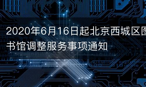 2020年6月16日起北京西城区图书馆调整服务事项通知
