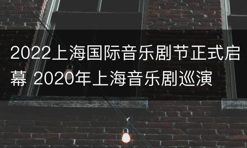2022上海国际音乐剧节正式启幕 2020年上海音乐剧巡演