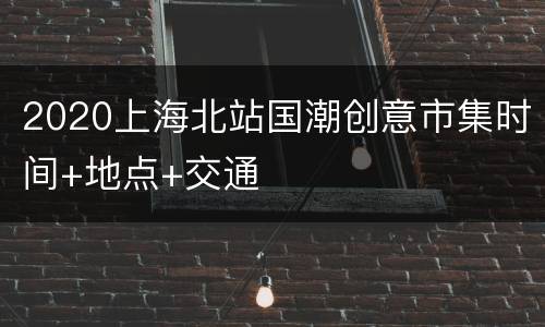 2020上海北站国潮创意市集时间+地点+交通