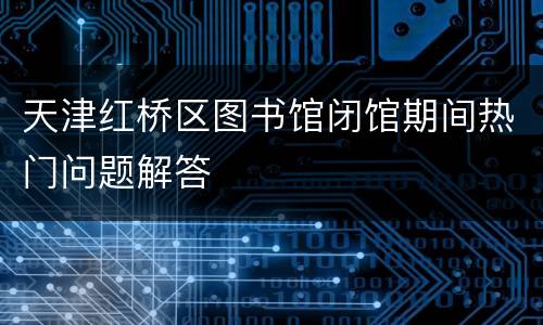 天津红桥区图书馆闭馆期间热门问题解答