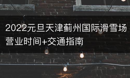 2022元旦天津蓟州国际滑雪场营业时间+交通指南