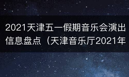 2021天津五一假期音乐会演出信息盘点（天津音乐厅2021年春节演出）