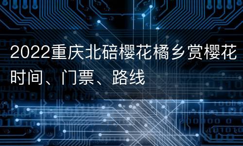 2022重庆北碚樱花橘乡赏樱花时间、门票、路线