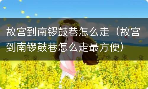 故宫到南锣鼓巷怎么走（故宫到南锣鼓巷怎么走最方便）