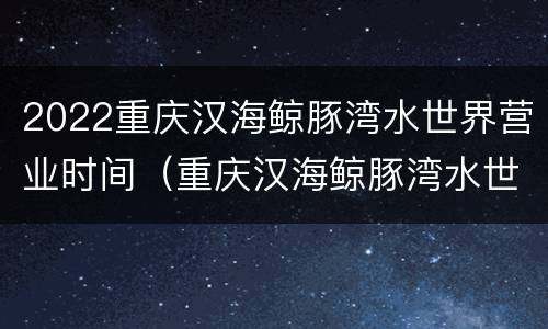 2022重庆汉海鲸豚湾水世界营业时间（重庆汉海鲸豚湾水世界有多大）