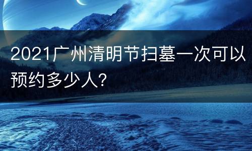 2021广州清明节扫墓一次可以预约多少人？