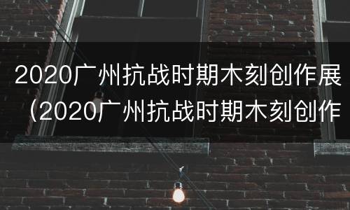 2020广州抗战时期木刻创作展（2020广州抗战时期木刻创作展示）