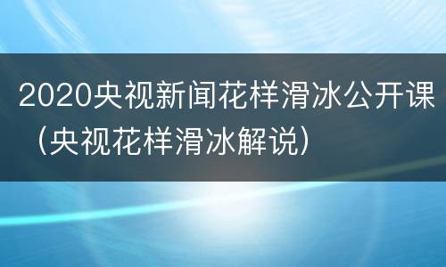 2020央视新闻花样滑冰公开课（央视花样滑冰解说）