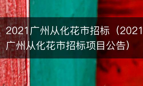 2021广州从化花市招标（2021广州从化花市招标项目公告）