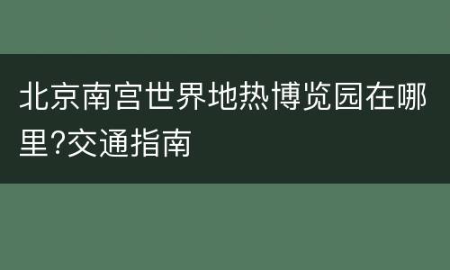 北京南宫世界地热博览园在哪里?交通指南