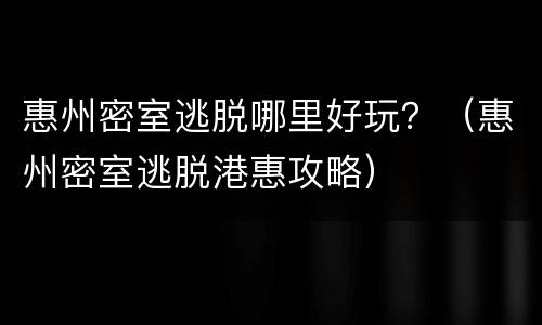 惠州密室逃脱哪里好玩？（惠州密室逃脱港惠攻略）