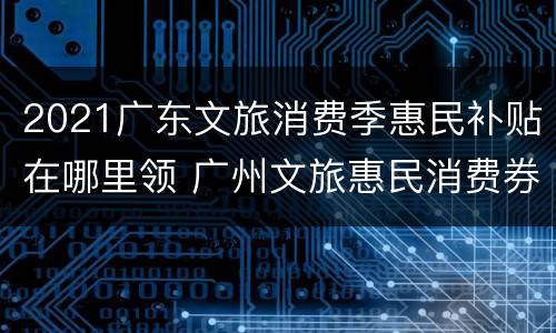 2021广东文旅消费季惠民补贴在哪里领 广州文旅惠民消费券怎么使用
