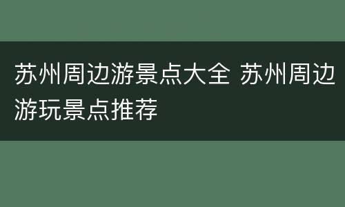 苏州周边游景点大全 苏州周边游玩景点推荐