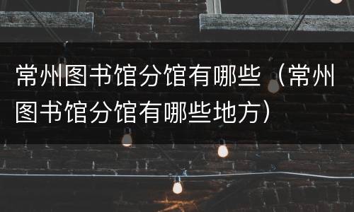 常州图书馆分馆有哪些（常州图书馆分馆有哪些地方）