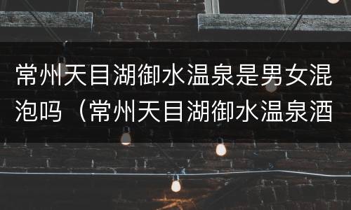 常州天目湖御水温泉是男女混泡吗（常州天目湖御水温泉酒店）