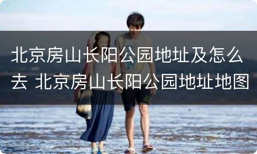 北京房山长阳公园地址及怎么去 北京房山长阳公园地址地图
