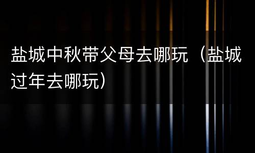 盐城中秋带父母去哪玩（盐城过年去哪玩）