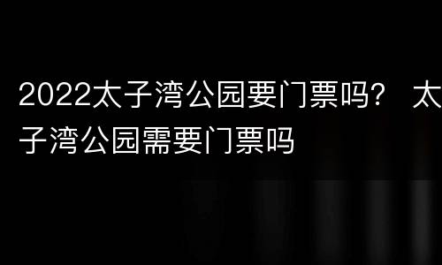 2022太子湾公园要门票吗？ 太子湾公园需要门票吗