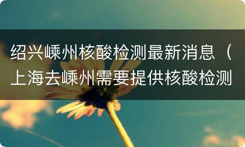 绍兴嵊州核酸检测最新消息（上海去嵊州需要提供核酸检测报告吗）
