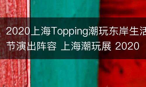 2020上海Topping潮玩东岸生活节演出阵容 上海潮玩展 2020时间
