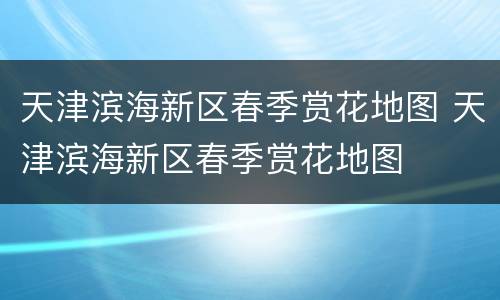 天津滨海新区春季赏花地图 天津滨海新区春季赏花地图