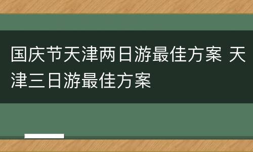 国庆节天津两日游最佳方案 天津三日游最佳方案