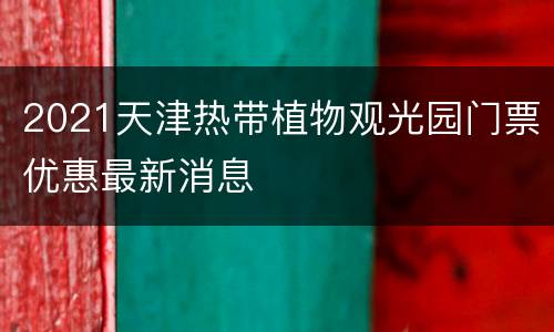 2021天津热带植物观光园门票优惠最新消息