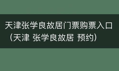 天津张学良故居门票购票入口（天津 张学良故居 预约）