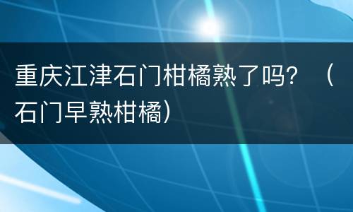 重庆江津石门柑橘熟了吗？（石门早熟柑橘）
