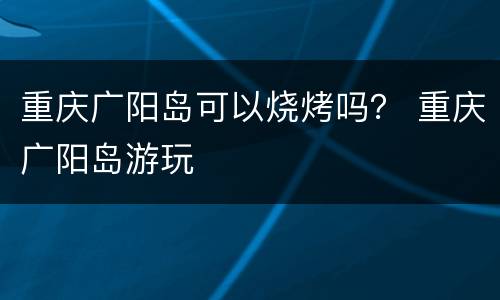 重庆广阳岛可以烧烤吗？ 重庆广阳岛游玩