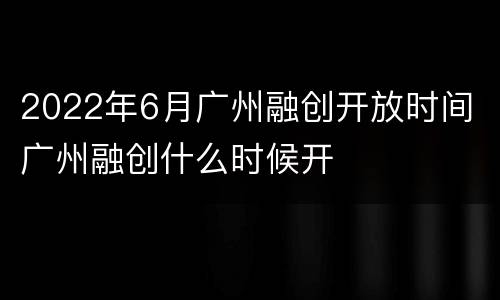 2022年6月广州融创开放时间 广州融创什么时候开