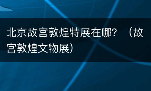 北京故宫敦煌特展在哪？（故宫敦煌文物展）