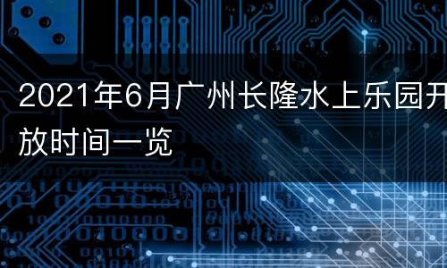 2021年6月广州长隆水上乐园开放时间一览