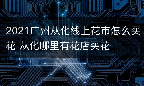 2021广州从化线上花市怎么买花 从化哪里有花店买花