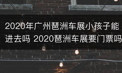 2020年广州琶洲车展小孩子能进去吗 2020琶洲车展要门票吗