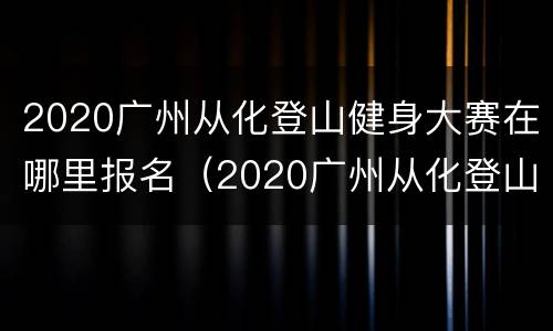2020广州从化登山健身大赛在哪里报名（2020广州从化登山健身大赛在哪里报名的）
