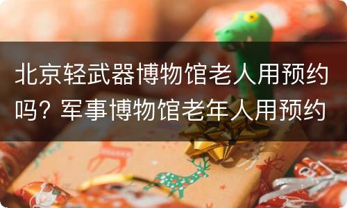 北京轻武器博物馆老人用预约吗? 军事博物馆老年人用预约吗