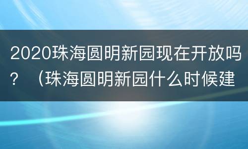 2020珠海圆明新园现在开放吗？（珠海圆明新园什么时候建成）