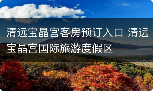 清远宝晶宫客房预订入口 清远宝晶宫国际旅游度假区