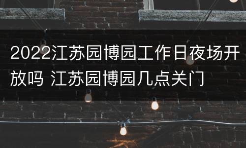 2022江苏园博园工作日夜场开放吗 江苏园博园几点关门