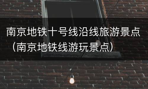 南京地铁十号线沿线旅游景点（南京地铁线游玩景点）